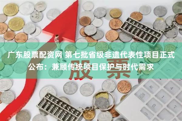 广东股票配资网 第七批省级非遗代表性项目正式公布：兼顾传统项目保护与时代需求