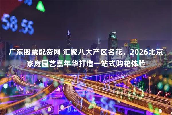 广东股票配资网 汇聚八大产区名花，2026北京家庭园艺嘉年华打造一站式购花体验