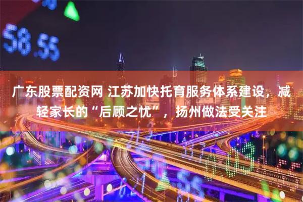 广东股票配资网 江苏加快托育服务体系建设，减轻家长的“后顾之忧”，扬州做法受关注