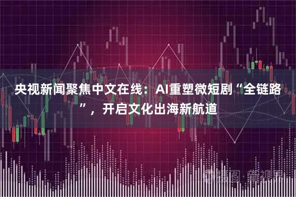 央视新闻聚焦中文在线：AI重塑微短剧“全链路”，开启文化出海新航道