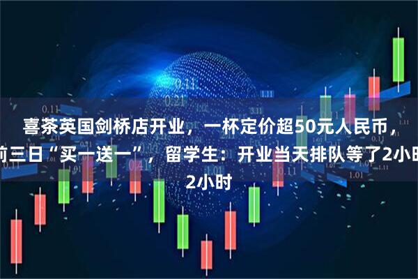 喜茶英国剑桥店开业，一杯定价超50元人民币，前三日“买一送一”，留学生：开业当天排队等了2小时